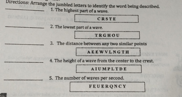 Directions: Arrange the jumbled letters to identify the word being described. _ 1. The highest part of a wave. CRSTE 2. The lowest part of a wave. TrGhOu 3. The distance between any two similar points AEEWVLNGTH 4. The height of a wave from the center to the crest. AIUMPLTDE 5. The number of waves per second. FEUERQNCY